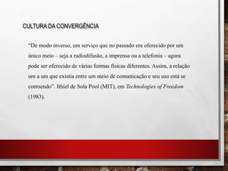 CULTURA DA CONVERGÊNCIA
“De modo inverso, um serviço que no passado era oferecido por um
único meio – seja a radiodifusão, a imprensa ou a telefonia – agora
pode ser oferecido de várias formas físicas diferentes. Assim, a relação
um a um que existia entre um meio de comunicação e seu uso está se
corroendo”. Ithiel de Sola Pool (MIT), em Technologies of Freedom
(1983).
 