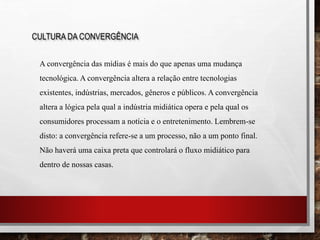 CULTURA DA CONVERGÊNCIA
A convergência das mídias é mais do que apenas uma mudança
tecnológica. A convergência altera a relação entre tecnologias
existentes, indústrias, mercados, gêneros e públicos. A convergência
altera a lógica pela qual a indústria midiática opera e pela qual os
consumidores processam a notícia e o entretenimento. Lembrem-se
disto: a convergência refere-se a um processo, não a um ponto final.
Não haverá uma caixa preta que controlará o fluxo midiático para
dentro de nossas casas.
 