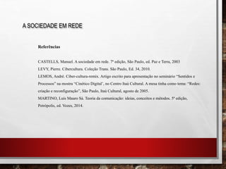 A SOCIEDADE EM REDE
Referências
CASTELLS, Manuel. A sociedade em rede. 7ª edição, São Paulo, ed. Paz e Terra, 2003
LEVY, Pierre. Cibercultura. Coleção Trans. São Paulo, Ed. 34, 2010.
LEMOS, André. Ciber-cultura-remix. Artigo escrito para apresentação no seminário “Sentidos e
Processos” na mostra “Cinético Digital’, no Centro Itaú Cultural. A mesa tinha como tema: “Redes:
criação e reconfiguração”, São Paulo, Itaú Cultural, agosto de 2005.
MARTINO, Luís Mauro Sá. Teoria da comunicação: ideias, conceitos e métodos. 5ª edição,
Petrópolis, ed. Vozes, 2014.
 