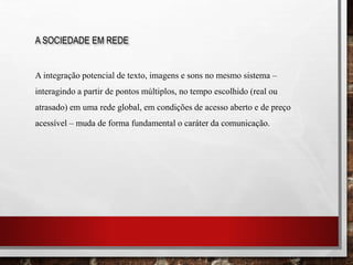 A SOCIEDADE EM REDE
A integração potencial de texto, imagens e sons no mesmo sistema –
interagindo a partir de pontos múltiplos, no tempo escolhido (real ou
atrasado) em uma rede global, em condições de acesso aberto e de preço
acessível – muda de forma fundamental o caráter da comunicação.
 