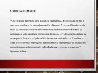 A SOCIEDADE EM REDE
“A nova mídia determina uma audiência segmentada, diferenciada. Já não é
mais uma audiência de massa [no sentido clássico]. A nova mídia não é mais
mídia de massa no sentido tradicional do envio de um número limitado de
mensagens a uma audiência homogênea de massa. Devido à multiplicidade de
mensagens e fontes, a própria audiência torna-se mais seletiva. A audiência
tende a escolher suas mensagens, aprofundando a segmentação da sociedade e
intensificando o relacionamento individual entre o emissor e o receptor”.
Françoise Sabbah.
 