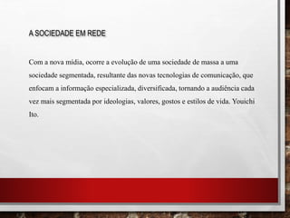 A SOCIEDADE EM REDE
Com a nova mídia, ocorre a evolução de uma sociedade de massa a uma
sociedade segmentada, resultante das novas tecnologias de comunicação, que
enfocam a informação especializada, diversificada, tornando a audiência cada
vez mais segmentada por ideologias, valores, gostos e estilos de vida. Youichi
Ito.
 