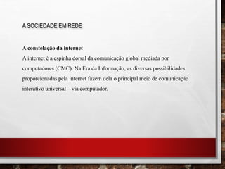 A SOCIEDADE EM REDE
A constelação da internet
A internet é a espinha dorsal da comunicação global mediada por
computadores (CMC). Na Era da Informação, as diversas possibilidades
proporcionadas pela internet fazem dela o principal meio de comunicação
interativo universal – via computador.
 