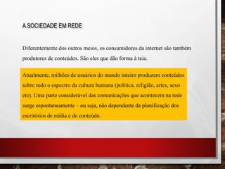 A SOCIEDADE EM REDE
Diferentemente dos outros meios, os consumidores da internet são também
produtores de conteúdos. São eles que dão forma à teia.
Atualmente, milhões de usuários do mundo inteiro produzem conteúdos
sobre todo o espectro da cultura humana (política, religião, artes, sexo
etc). Uma parte considerável das comunicações que acontecem na rede
surge espontaneamente – ou seja, não dependente da planificação dos
escritórios de mídia e de conteúdo.
 