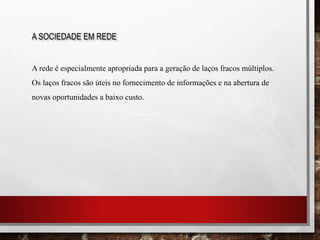 A SOCIEDADE EM REDE
A rede é especialmente apropriada para a geração de laços fracos múltiplos.
Os laços fracos são úteis no fornecimento de informações e na abertura de
novas oportunidades a baixo custo.
 