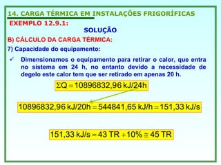 14. CARGA TÉRMICA EM INSTALAÇÕES FRIGORÍFICAS
EXEMPLO 12.9.1:
SOLUÇÃO
B) CÁLCULO DA CARGA TÉRMICA:
7) Capacidade do equipamento:
Dimensionamos o equipamento para retirar o calor, que entra
no sistema em 24 h, no entanto devido a necessidade de
degelo este calor tem que ser retirado em apenas 20 h.
kJ/24h610896832,9Q =Σ
kJ/s151,33kJ/h544841,65kJ/20h610896832,9 ==
TR4510%TR43kJ/s151,33 ≅+=
 