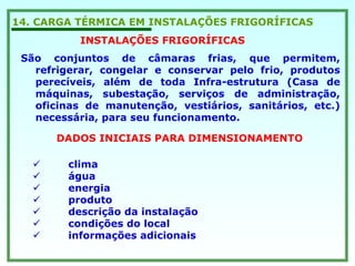 14. CARGA TÉRMICA EM INSTALAÇÕES FRIGORÍFICAS
INSTALAÇÕES FRIGORÍFICAS
São conjuntos de câmaras frias, que permitem,
refrigerar, congelar e conservar pelo frio, produtos
perecíveis, além de toda Infra-estrutura (Casa de
máquinas, subestação, serviços de administração,
oficinas de manutenção, vestiários, sanitários, etc.)
necessária, para seu funcionamento.
DADOS INICIAIS PARA DIMENSIONAMENTO
clima
água
energia
produto
descrição da instalação
condições do local
informações adicionais
 