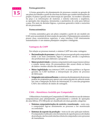 A U L A       Forma generativa


15            A forma generativa de planejamento de processos consiste na geração de
          um plano de trabalho a partir de uma base de dados que contém informações do
          projeto. O plano é gerado sem intervenção do operador. Ao receber o desenho
          da peça e as informações de material, o sistema seleciona a seqüência,
          as operações das máquinas, ferramentas e parâmetros de corte para fabricar
          a peça. Por meio de decisões lógicas, o processo generativo imita o raciocínio
          de um processador.

              Forma automática

              A forma automática gera um plano completo a partir de um modelo em
          CAD, sem necessidade de intervenção do operador. O planejamento automático
          possui duas características especiais: é uma interface CAD inteiramente
          automatizada e é um sistema planejador completo e inteligente.


              Vantagens do CAPP

              Em relação ao processo manual, o sistema CAPP tem estas vantagens:
              · Racionalização do processo: o plano de processo gerado pelo computador
                tende a ser mais consistente, lógico e eficiente, devido à experiência
                dos profissionais que elaboram o programa.
              · Maior produtividade: o sistema computadorizado requer menor esforço
                e comete menos erros. Os processadores têm acesso direto ao banco
                de dados e muitos cálculos são automatizados.
              · Maior legibilidade: nos sistemas CAPP, os textos-padrões e as figuras
                geradas no CAD facilitam a interpretação do plano de processo
                de fabricação.
              · Integração com outros softwares: os sistemas de planejamento de processo
                podem ser projetados para operar com outros pacotes de software tendo
                em vista a integração do fluxo de informações. É o caso dos programas
                CAD e dos sistemas de dados de usinagem.



              CAM – Manufatura Assistida por Computador

              A Manufatura Assistida por Computador (CAM) consiste no uso de sistemas
          computacionais para planejamento, gerenciamento e controle de operações
          de uma fábrica. O CAM pode ser classificado em duas grandes categorias:
              · Sistemas computadorizados de controle e monitoração - neste caso,
                o computador liga-se diretamente ao processo a ser monitorado
                ou controlado.
              · Sistemas de suporte da produção - trata-se de uma aplicação indireta.
                O computador é utilizado como ferramenta de suporte para as atividades
                de produção, não havendo interface direta do computador com o processo
                de manufatura.
 