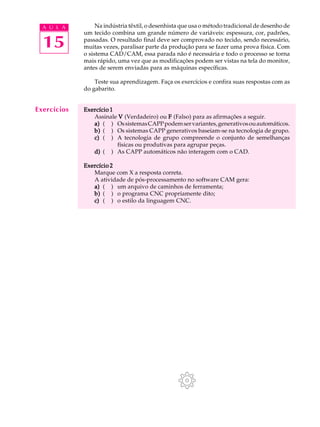 A U L A         Na indústria têxtil, o desenhista que usa o método tradicional de desenho de
             um tecido combina um grande número de variáveis: espessura, cor, padrões,

  15         passadas. O resultado final deve ser comprovado no tecido, sendo necessário,
             muitas vezes, paralisar parte da produção para se fazer uma prova física. Com
             o sistema CAD/CAM, essa parada não é necessária e todo o processo se torna
             mais rápido, uma vez que as modificações podem ser vistas na tela do monitor,
             antes de serem enviadas para as máquinas específicas.

                 Teste sua aprendizagem. Faça os exercícios e confira suas respostas com as
             do gabarito.


Exercícios   Exercício 1
                Assinale V (Verdadeiro) ou F (Falso) para as afirmações a seguir.
                a) ( ) Os sistemas CAPP podem ser variantes, generativos ou automáticos.
                b) ( ) Os sistemas CAPP generativos baseiam-se na tecnologia de grupo.
                c) ( ) A tecnologia de grupo compreende o conjunto de semelhanças
                         físicas ou produtivas para agrupar peças.
                d) ( ) As CAPP automáticos não interagem com o CAD.

             Exercício 2
                Marque com X a resposta correta.
                A atividade de pós-processamento no software CAM gera:
                a) ( ) um arquivo de caminhos de ferramenta;
                b) ( ) o programa CNC propriamente dito;
                c) ( ) o estilo da linguagem CNC.
 