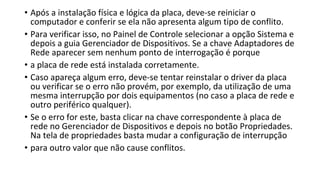 • Após a instalação física e lógica da placa, deve-se reiniciar o
computador e conferir se ela não apresenta algum tipo de conflito.
• Para verificar isso, no Painel de Controle selecionar a opção Sistema e
depois a guia Gerenciador de Dispositivos. Se a chave Adaptadores de
Rede aparecer sem nenhum ponto de interrogação é porque
• a placa de rede está instalada corretamente.
• Caso apareça algum erro, deve-se tentar reinstalar o driver da placa
ou verificar se o erro não provém, por exemplo, da utilização de uma
mesma interrupção por dois equipamentos (no caso a placa de rede e
outro periférico qualquer).
• Se o erro for este, basta clicar na chave correspondente à placa de
rede no Gerenciador de Dispositivos e depois no botão Propriedades.
Na tela de propriedades basta mudar a configuração de interrupção
• para outro valor que não cause conflitos.
 