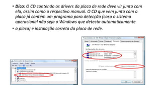 • Dica: O CD contendo os drivers da placa de rede deve vir junto com
ela, assim como o respectivo manual. O CD que vem junto com a
placa já contém um programa para detecção (caso o sistema
operacional não seja o Windows que detecta automaticamente
• a placa) e instalação correta da placa de rede.
 