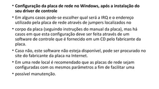 • Configuração da placa de rede no Windows, após a instalação do
seu driver de controle
• Em alguns casos pode-se escolher qual será a IRQ e o endereço
utilizado pela placa de rede através de jumpers localizados no
• corpo da placa (seguindo instruções do manual da placa), mas há
casos em que esta configuração deve ser feita através de um
software de controle que é fornecido em um CD pelo fabricante da
placa.
• Caso não, este software não esteja disponível, pode ser procurado no
site do fabricante da placa na Internet.
• Em uma rede local é recomendado que as placas de rede sejam
configuradas com os mesmos parâmetros a fim de facilitar uma
• possível manutenção.
 