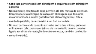 • Cabo tipo par trançado sem blindagem à esquerda e com blindagem
à direita
• Normalmente esse tipo de cabo permite até 100 metros de extensão.
Recomenda se a utilização de cabo com blindagem, que tem uma
maior imunidade a ruídos (interferência eletromagnética). Este é
• montado paralelo, para conexão a um hub ou switch.
• No caso particular de conexão exclusiva entre dois micros, pode ser
utilizado um cabo cross-over (sinais de transmissão de um conector
ligado aos sinais de recepção do outro conector, também conhecido
• como invertido).
 