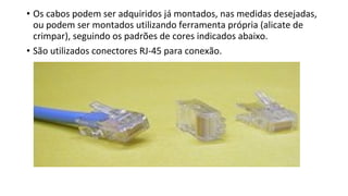 • Os cabos podem ser adquiridos já montados, nas medidas desejadas,
ou podem ser montados utilizando ferramenta própria (alicate de
crimpar), seguindo os padrões de cores indicados abaixo.
• São utilizados conectores RJ-45 para conexão.
 