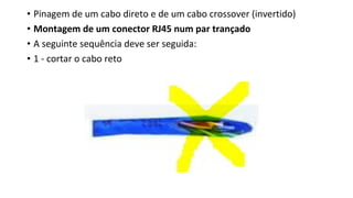 • Pinagem de um cabo direto e de um cabo crossover (invertido)
• Montagem de um conector RJ45 num par trançado
• A seguinte sequência deve ser seguida:
• 1 - cortar o cabo reto
 