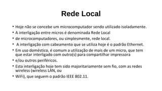 Rede Local
• Hoje não se concebe um microcomputador sendo utilizado isoladamente.
• A interligação entre micros é denominada Rede Local
• de microcomputadores, ou simplesmente, rede local.
• A interligação com cabeamento que se utiliza hoje é o padrão Ethernet.
• Em uso doméstico, é comum a utilização de mais de um micro, que tem
que estar interligado com outro(s) para compartilhar impressora
• e/ou outros periféricos.
• Esta interligação hoje tem sido majoritariamente sem fio, com as redes
wireless (wireless LAN, ou
• WiFi), que seguem o padrão IEEE 802.11.
 