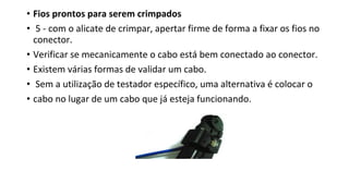 • Fios prontos para serem crimpados
• 5 - com o alicate de crimpar, apertar firme de forma a fixar os fios no
conector.
• Verificar se mecanicamente o cabo está bem conectado ao conector.
• Existem várias formas de validar um cabo.
• Sem a utilização de testador específico, uma alternativa é colocar o
• cabo no lugar de um cabo que já esteja funcionando.
 