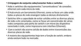 • Crimpagem do conjunto cabo/conector Hubs e switches
• Hubs e switches são equipamentos "concentradores“ de conexões
ethernet com cada micro da rede.
• O Hub emula um barramento Ethernet, como se fosse um cabo onde
todas as placas de rede enxergam todas as demais diretamente.
• Switches têm a capacidade de evitar colisões entre as diversas placas
de rede a ele conectadas, como se fosse um concentrador de várias
redes compostas pela porta do switch e um micro (ou dispositivo
conectado à rede, como impressora com interface Ethernet).
• Com o switch não ocorre colisão de dados entre transmissões das
diversas placas de rede.
• A maioria dos equipamentos hoje tem a função de switch, embora
ainda existam hubs no mercado.
 