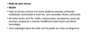 • Rede de dois micros
• WLAN
• Hoje se tornou comum em locais públicos pessoas utilizando
notebooks conectados à internet, sem conexões físicas, utilizando
• de redes locais sem fio. Cafés, restaurantes, aeroportos, locais de
eventos, empresas e mesmo residências hoje fazem uso desta
tecnologia.
• Uma topologia típica de rede sem fio pode ser visto no diagrama:
 
