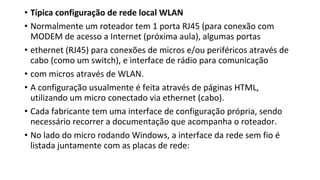 • Típica configuração de rede local WLAN
• Normalmente um roteador tem 1 porta RJ45 (para conexão com
MODEM de acesso a Internet (próxima aula), algumas portas
• ethernet (RJ45) para conexões de micros e/ou periféricos através de
cabo (como um switch), e interface de rádio para comunicação
• com micros através de WLAN.
• A configuração usualmente é feita através de páginas HTML,
utilizando um micro conectado via ethernet (cabo).
• Cada fabricante tem uma interface de configuração própria, sendo
necessário recorrer a documentação que acompanha o roteador.
• No lado do micro rodando Windows, a interface da rede sem fio é
listada juntamente com as placas de rede:
 