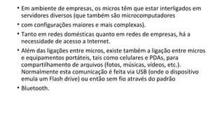 • Em ambiente de empresas, os micros têm que estar interligados em
servidores diversos (que também são microcomputadores
• com configurações maiores e mais complexas).
• Tanto em redes domésticas quanto em redes de empresas, há a
necessidade de acesso a Internet.
• Além das ligações entre micros, existe também a ligação entre micros
e equipamentos portáteis, tais como celulares e PDAs, para
compartilhamento de arquivos (fotos, músicas, vídeos, etc.).
Normalmente esta comunicação é feita via USB (onde o dispositivo
emula um Flash drive) ou então sem fio através do padrão
• Bluetooth.
 