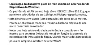 • Localização do dispositivo placa de rede sem fio no Gerenciador de
Dispositivos do Windows
• Os padrões de WLAN em uso hoje são o IEEE 802.11b e 802.11g, que
permitem velocidades de até 11Mbps e 54Mbps respectivamente,
• com distâncias em visada (sem obstáculos) de cerca de 38 metros.
• Paredes e obstáculos tendem a reduzir a distância máxima de um
micro conectado ao roteador.
• Notar que hoje está sendo dada preferência a conexão sem fio
mesmo para desktops (micros de mesa) em função da ausência de
necessidade de instalação de fiação. Grande maioria dos notebooks já
• possuem integrado interface de rede WLAN.
 