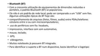 • Bluetooth (BT)
• Com a crescente utilização de equipamentos de dimensões reduzidas e
portáteis, o padrão Bluetooth (BT) se popularizou.
• Ele não é um padrão de rede local; pode ser comparado a um "USB" sem fios.
Algumas utilizações típicas do BT hoje são:
• compartilhamento de arquivos (fotos, filmes, audio) entre PDAs/telefones
celulares entre si ou com microcomputadores;
• uso de periféricos sem fio: headsets,
• impressoras, interface com som automotivo,
• mouse, teclado;
• GPS;
• videogames.
• Muitos notebooks já possuem BT integrado.
• Para identificar o suporte a BT num dispositivo, basta identificar o logotipo:
 