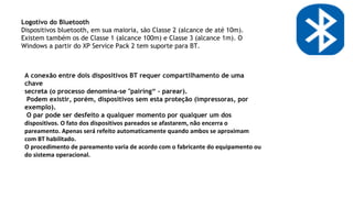 Logotivo do Bluetooth
Dispositivos bluetooth, em sua maioria, são Classe 2 (alcance de até 10m).
Existem também os de Classe 1 (alcance 100m) e Classe 3 (alcance 1m). O
Windows a partir do XP Service Pack 2 tem suporte para BT.
A conexão entre dois dispositivos BT requer compartilhamento de uma
chave
secreta (o processo denomina-se "pairing“ - parear).
Podem existir, porém, dispositivos sem esta proteção (impressoras, por
exemplo).
O par pode ser desfeito a qualquer momento por qualquer um dos
dispositivos. O fato dos dispositivos pareados se afastarem, não encerra o
pareamento. Apenas será refeito automaticamente quando ambos se aproximam
com BT habilitado.
O procedimento de pareamento varia de acordo com o fabricante do equipamento ou
do sistema operacional.
 