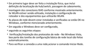 • Em primeiro lugar deve ser feita a instalação física, que inclui
definição da localização do hub/switch, passagem de cabeamento,
• montagem dos conectores RJ45 conforme mostrado anteriormente.
Se WLAN estiver sendo utilizada, instalação e configuração do
roteador e dos equipamentos que utilizarão WLAN.
• As placas de rede devem estar instaladas e verificadas se estão OK no
Windows, conforme mencionado anteriormente.
• Em seguida o Windows deve ser configurado,
• seguindo as seguintes etapas:
• Verificação/Instalação dos protocolos de rede - No Windows Vista,
boa parte das tarefas de configuração básica de rede local são feitas
automaticamente.
• Para verificar a conexão a uma rede,acionar o comando Iniciar-Rede.
 