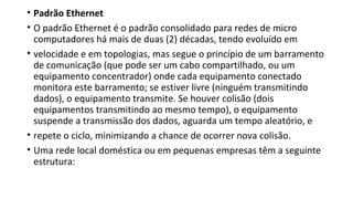 • Padrão Ethernet
• O padrão Ethernet é o padrão consolidado para redes de micro
computadores há mais de duas (2) décadas, tendo evoluído em
• velocidade e em topologias, mas segue o princípio de um barramento
de comunicação (que pode ser um cabo compartilhado, ou um
equipamento concentrador) onde cada equipamento conectado
monitora este barramento; se estiver livre (ninguém transmitindo
dados), o equipamento transmite. Se houver colisão (dois
equipamentos transmitindo ao mesmo tempo), o equipamento
suspende a transmissão dos dados, aguarda um tempo aleatório, e
• repete o ciclo, minimizando a chance de ocorrer nova colisão.
• Uma rede local doméstica ou em pequenas empresas têm a seguinte
estrutura:
 