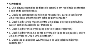 • Atividades
• 1. Cite alguns exemplos de tipos de conexão em rede hoje existentes
e cite onde são utilizadas.
• 2. Quais os componentes mínimos necessários, para se configurar
uma rede local Ethernet com cabo de par trançado?
• 3. Qual é a distância máxima entre uma placa de rede e um hub ou
switch com utilização de par trançado?
• 4. Qual é a diferença entre cabo direto e cabo crossover?
• 5. Qual é a diferença, no ponto de vista de tipos de aplicações, entre
uma interface WLAN e uma Bluetooth?
• 6. Quais são os padrões WLAN e quais as velocidades máximas
suportadas?
 