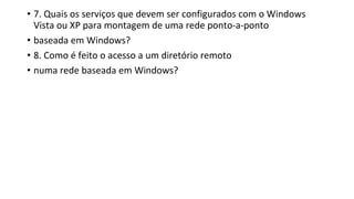 • 7. Quais os serviços que devem ser configurados com o Windows
Vista ou XP para montagem de uma rede ponto-a-ponto
• baseada em Windows?
• 8. Como é feito o acesso a um diretório remoto
• numa rede baseada em Windows?
 