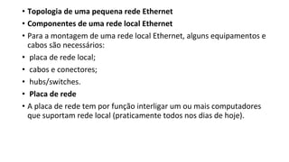 • Topologia de uma pequena rede Ethernet
• Componentes de uma rede local Ethernet
• Para a montagem de uma rede local Ethernet, alguns equipamentos e
cabos são necessários:
• placa de rede local;
• cabos e conectores;
• hubs/switches.
• Placa de rede
• A placa de rede tem por função interligar um ou mais computadores
que suportam rede local (praticamente todos nos dias de hoje).
 