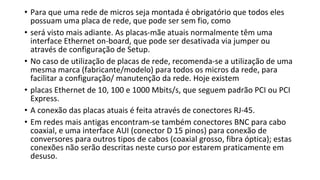 • Para que uma rede de micros seja montada é obrigatório que todos eles
possuam uma placa de rede, que pode ser sem fio, como
• será visto mais adiante. As placas-mãe atuais normalmente têm uma
interface Ethernet on-board, que pode ser desativada via jumper ou
através de configuração de Setup.
• No caso de utilização de placas de rede, recomenda-se a utilização de uma
mesma marca (fabricante/modelo) para todos os micros da rede, para
facilitar a configuração/ manutenção da rede. Hoje existem
• placas Ethernet de 10, 100 e 1000 Mbits/s, que seguem padrão PCI ou PCI
Express.
• A conexão das placas atuais é feita através de conectores RJ-45.
• Em redes mais antigas encontram-se também conectores BNC para cabo
coaxial, e uma interface AUI (conector D 15 pinos) para conexão de
conversores para outros tipos de cabos (coaxial grosso, fibra óptica); estas
conexões não serão descritas neste curso por estarem praticamente em
desuso.
 