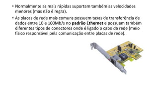 • Normalmente as mais rápidas suportam também as velocidades
menores (mas não é regra).
• As placas de rede mais comuns possuem taxas de transferência de
dados entre 10 e 100Mb/s no padrão Ethernet e possuem também
diferentes tipos de conectores onde é ligado o cabo da rede (meio
físico responsável pela comunicação entre placas de rede).
 