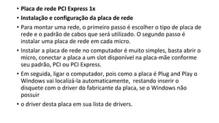 • Placa de rede PCI Express 1x
• Instalação e configuração da placa de rede
• Para montar uma rede, o primeiro passo é escolher o tipo de placa de
rede e o padrão de cabos que será utilizado. O segundo passo é
instalar uma placa de rede em cada micro.
• Instalar a placa de rede no computador é muito simples, basta abrir o
micro, conectar a placa a um slot disponível na placa-mãe conforme
seu padrão, PCI ou PCI Express.
• Em seguida, ligar o computador, pois como a placa é Plug and Play o
Windows vai localizá-la automaticamente, restando inserir o
disquete com o driver do fabricante da placa, se o Windows não
possuir
• o driver desta placa em sua lista de drivers.
 
