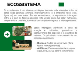 ECOSSISTEMA
O ecossistema é um sistema ecológico formado pela interação entre os
seres vivos (plantas, animais, microrganismos) e o ambiente físico (solo,
água, ar) em que vivem. Em um ecossistema, os organismos interagem
entre si e com os fatores abióticos (não vivos), como luz solar, nutrientes,
temperatura e umidade, formando um conjunto integrado e interdependente.
Essas interações permitem a troca de
energia e nutrientes, garantindo a
sobrevivência das espécies e o equilíbrio do
sistema. Os principais componentes de um
ecossistema incluem:
Bióticos: Todos os seres vivos (flora,
fauna, microrganismos).
Abióticos: Elementos não vivos, como
água, solo, ar, luz solar e temperatura.
 