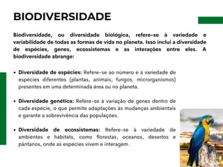 BIODIVERSIDADE
Biodiversidade, ou diversidade biológica, refere-se à variedade e
variabilidade de todas as formas de vida no planeta. Isso inclui a diversidade
de espécies, genes, ecossistemas e as interações entre eles. A
biodiversidade abrange:
Diversidade de espécies: Refere-se ao número e à variedade de
espécies diferentes (plantas, animais, fungos, microrganismos)
presentes em uma determinada área ou no planeta.
Diversidade genética: Refere-se à variação de genes dentro de
cada espécie, o que permite adaptações às mudanças ambientais
e garante a sobrevivência das populações.
Diversidade de ecossistemas: Refere-se à variedade de
ambientes e habitats, como florestas, oceanos, desertos e
pântanos, onde as espécies vivem e interagem.
 