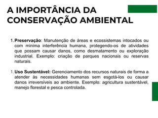 A IMPORTÂNCIA DA
CONSERVAÇÃO AMBIENTAL
Preservação: Manutenção de áreas e ecossistemas intocados ou
com mínima interferência humana, protegendo-os de atividades
que possam causar danos, como desmatamento ou exploração
industrial. Exemplo: criação de parques nacionais ou reservas
naturais.
1.
Uso Sustentável: Gerenciamento dos recursos naturais de forma a
atender às necessidades humanas sem esgotá-los ou causar
danos irreversíveis ao ambiente. Exemplo: agricultura sustentável,
manejo florestal e pesca controlada.
1.
 