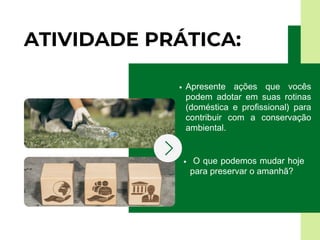 ATIVIDADE PRÁTICA:
Apresente ações que vocês
podem adotar em suas rotinas
(doméstica e profissional) para
contribuir com a conservação
ambiental.
O que podemos mudar hoje
para preservar o amanhã?
 