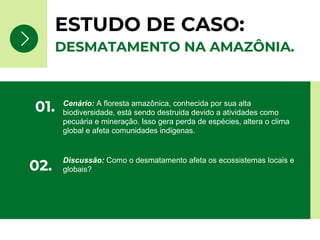 ESTUDO DE CASO:
Cenário: A floresta amazônica, conhecida por sua alta
biodiversidade, está sendo destruída devido a atividades como
pecuária e mineração. Isso gera perda de espécies, altera o clima
global e afeta comunidades indígenas.
01.
Discussão: Como o desmatamento afeta os ecossistemas locais e
globais?
02.
DESMATAMENTO NA AMAZÔNIA.
 