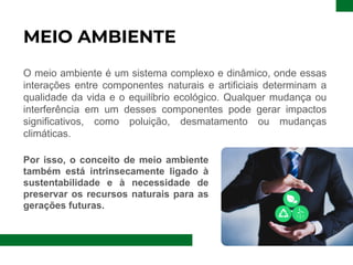 MEIO AMBIENTE
O meio ambiente é um sistema complexo e dinâmico, onde essas
interações entre componentes naturais e artificiais determinam a
qualidade da vida e o equilíbrio ecológico. Qualquer mudança ou
interferência em um desses componentes pode gerar impactos
significativos, como poluição, desmatamento ou mudanças
climáticas.
Por isso, o conceito de meio ambiente
também está intrinsecamente ligado à
sustentabilidade e à necessidade de
preservar os recursos naturais para as
gerações futuras.
 