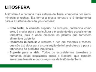 LITOSFERA
A litosfera é a camada mais externa da Terra, composta por solos,
minerais e rochas. Ela forma a crosta terrestre e é fundamental
para a existência da vida, pois fornece:
Solo fértil: A camada superior da litosfera, conhecida como
solo, é crucial para a agricultura e o sustento dos ecossistemas
terrestres, pois é onde crescem as plantas que fornecem
alimento e oxigênio.
Recursos minerais: A litosfera é rica em minerais e rochas,
que são extraídos para a construção de infraestruturas e para a
fabricação de produtos industriais.
Suporte para a vida: Todos os ecossistemas terrestres e
humanos estão localizados sobre a litosfera, que também
armazena fósseis e outros registros da história da Terra.
 