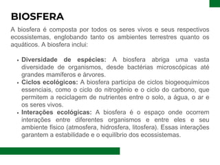 BIOSFERA
A biosfera é composta por todos os seres vivos e seus respectivos
ecossistemas, englobando tanto os ambientes terrestres quanto os
aquáticos. A biosfera inclui:
Diversidade de espécies: A biosfera abriga uma vasta
diversidade de organismos, desde bactérias microscópicas até
grandes mamíferos e árvores.
Ciclos ecológicos: A biosfera participa de ciclos biogeoquímicos
essenciais, como o ciclo do nitrogênio e o ciclo do carbono, que
permitem a reciclagem de nutrientes entre o solo, a água, o ar e
os seres vivos.
Interações ecológicas: A biosfera é o espaço onde ocorrem
interações entre diferentes organismos e entre eles e seu
ambiente físico (atmosfera, hidrosfera, litosfera). Essas interações
garantem a estabilidade e o equilíbrio dos ecossistemas.
 