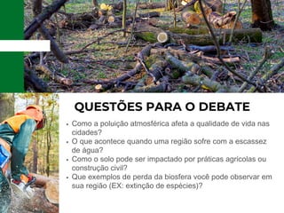 QUESTÕES PARA O DEBATE
Como a poluição atmosférica afeta a qualidade de vida nas
cidades?
O que acontece quando uma região sofre com a escassez
de água?
Como o solo pode ser impactado por práticas agrícolas ou
construção civil?
Que exemplos de perda da biosfera você pode observar em
sua região (EX: extinção de espécies)?
 