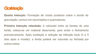 Cicatrização
Quarta Intenção: Formação de crosta protetora sobre o tecido de
granulação, comum em escoriações e queimaduras.
Primeira Intenção retardada: é colocado entre as bordas de uma
ferida, coloca-se um material absorvente, para evitar o fechamento
prematuramente. Após avaliação e redução da infecção local (3 a 5
dias após a incisão), a ferida poderá ser suturada ou fechada por
outros meios.
 