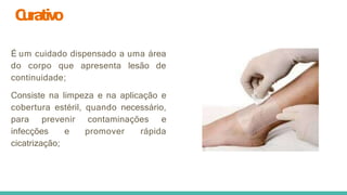 C
urativo
É um cuidado dispensado a uma área
do corpo que apresenta lesão de
continuidade;
Consiste na limpeza e na aplicação e
cobertura estéril, quando necessário,
para prevenir contaminações e
infecções e promover rápida
cicatrização;
 