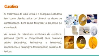 C
urativo
O tratamento de uma ferida e a assepsia cuidadosa
tem como objetivo evitar ou diminuir os riscos de
complicações, bem como favorecer o processo de
cicatrização.
As formas de coberturas evoluíram de curativos
passivos (gazes e
ativos (interativos,
compressas)
hidroativos
para curativos
e bioativos),
modificando o paradigma tradicional no cuidado de
feridas.
 