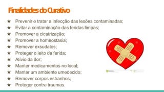FinalidadesdoC
urativo
★ Prevenir e tratar a infecção das lesões contaminadas;
★ Evitar a contaminação das feridas limpas;
★ Promover a cicatrização;
★ Promover a homeostasia;
★ Remover exsudatos;
★ Proteger o leito da ferida;
★ Alívio da dor;
★ Manter medicamentos no local;
★ Manter um ambiente umedecido;
★ Remover corpos estranhos;
★ Proteger contra traumas.
 