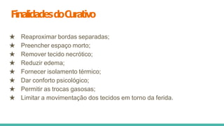 FinalidadesdoC
urativo
★ Reaproximar bordas separadas;
★ Preencher espaço morto;
★ Remover tecido necrótico;
★ Reduzir edema;
★ Fornecer isolamento térmico;
★ Dar conforto psicológico;
★ Permitir as trocas gasosas;
★ Limitar a movimentação dos tecidos em torno da ferida.
 